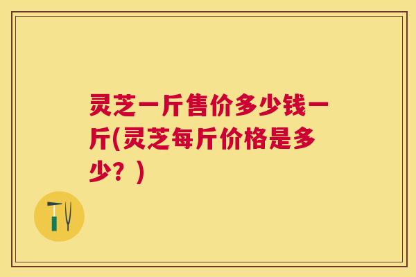 灵芝一斤售价多少钱一斤(灵芝每斤价格是多少?) 灵芝一斤售价多少钱一斤(灵芝每斤价格是多少?)
