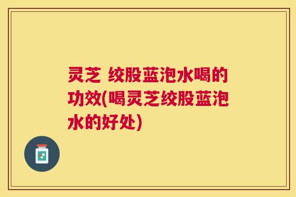 灵芝 绞股蓝泡水喝的功效(喝灵芝绞股蓝泡水的好处)