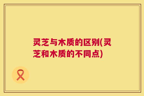 灵芝与木质的区别(灵芝和木质的不同点) 灵芝与木质的区别(灵芝和木质的不同点)