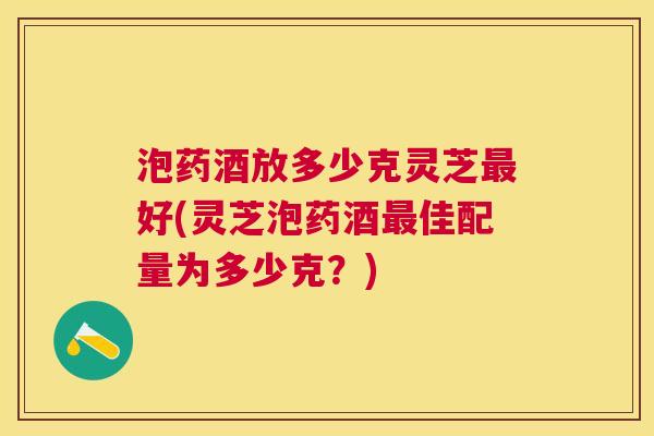 泡药酒放多少克灵芝好(灵芝泡药酒佳配量为多少克?) 泡药酒放多少克灵芝好(灵芝泡药酒佳配量为多少克?)