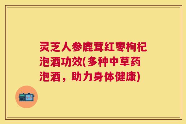 灵芝人参鹿茸红枣枸杞泡酒功效(多种中草药泡酒,助力身体健康) 灵芝人参鹿茸红枣枸杞泡酒功效(多种中草药泡酒,助力身体健康)