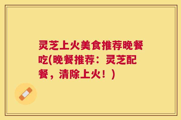 灵芝上火美食推荐晚餐吃(晚餐推荐:灵芝配餐,清除上火!) 灵芝上火美食推荐晚餐吃(晚餐推荐:灵芝配餐,清除上火!)