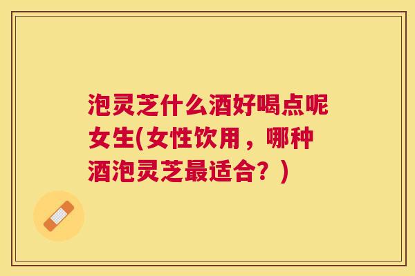 泡灵芝什么酒好喝点呢女生(女性饮用,哪种酒泡灵芝适合?) 泡灵芝什么酒好喝点呢女生(女性饮用,哪种酒泡灵芝适合?)