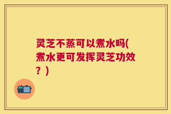 灵芝不蒸可以煮水吗(煮水更可发挥灵芝功效？)