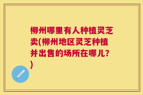 柳州哪里有人种植灵芝卖(柳州地区灵芝种植并出售的场所在哪儿?) 柳州哪里有人种植灵芝卖(柳州地区灵芝种植并出售的场所在哪儿?)