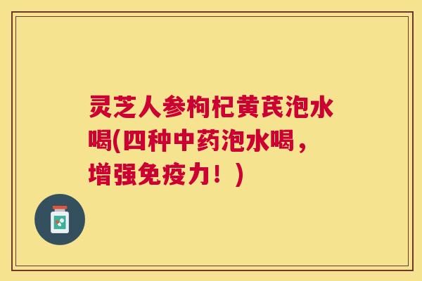 灵芝人参枸杞黄芪泡水喝(四种泡水喝,增强免疫力!) 灵芝人参枸杞黄芪泡水喝(四种泡水喝,增强免疫力!)