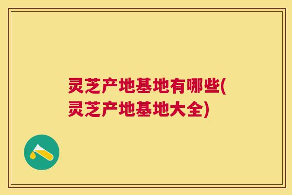 灵芝产地基地有哪些(灵芝产地基地大全)