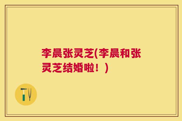 李晨张灵芝(李晨和张灵芝结婚啦！)
