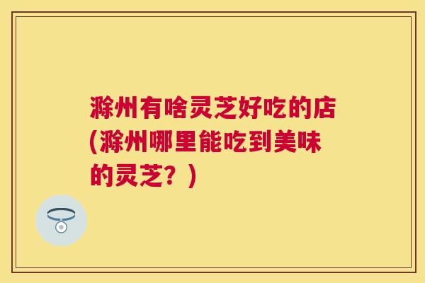 滁州有啥灵芝好吃的店(滁州哪里能吃到美味的灵芝?) 滁州有啥灵芝好吃的店(滁州哪里能吃到美味的灵芝?)