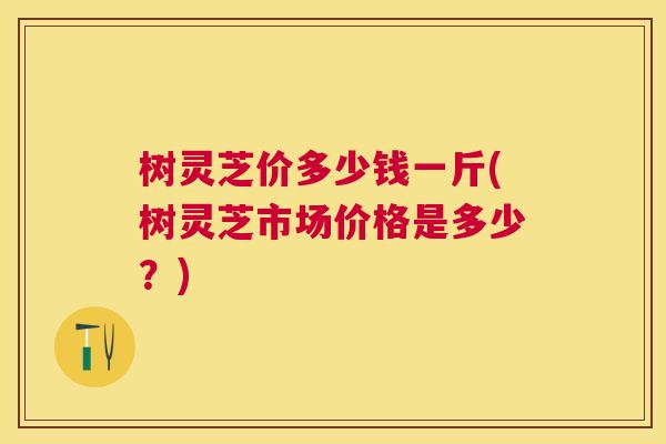 树灵芝价多少钱一斤(树灵芝市场价格是多少?) 树灵芝价多少钱一斤(树灵芝市场价格是多少?)