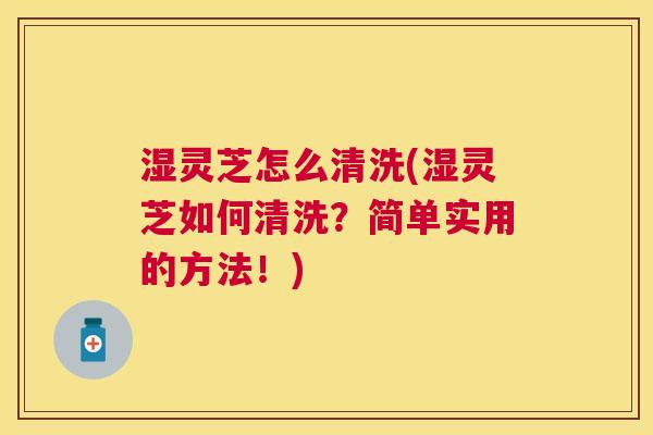 湿灵芝怎么清洗(湿灵芝如何清洗？简单实用的方法！)