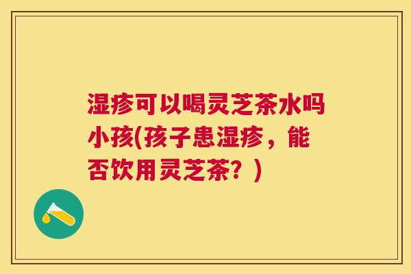 可以喝灵芝茶水吗小孩(孩子患,能否饮用灵芝茶?) 可以喝灵芝茶水吗小孩(孩子患,能否饮用灵芝茶?)