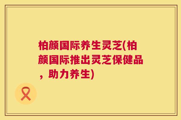 柏颜国际养生灵芝(柏颜国际推出灵芝保健品，助力养生)