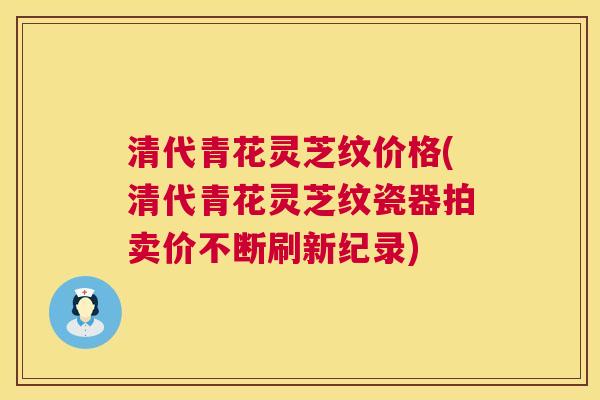清代青花灵芝纹价格(清代青花灵芝纹瓷器拍卖价不断刷新纪录)