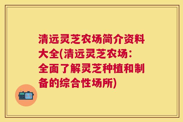 清远灵芝农场简介资料大全(清远灵芝农场:全面了解灵芝种植和制备的综合性场所) 清远灵芝农场简介资料大全(清远灵芝农场:全面了解灵芝种植和制备的综合性场所)