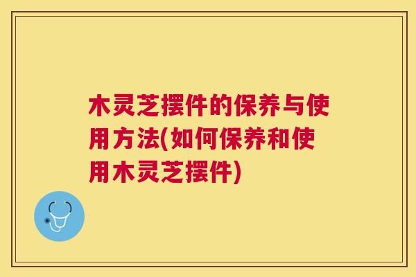 木灵芝摆件的保养与使用方法(如何保养和使用木灵芝摆件)