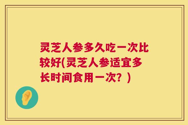 灵芝人参多久吃一次比较好(灵芝人参适宜多长时间食用一次？)