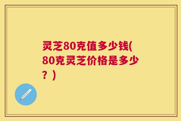 灵芝80克值多少钱(80克灵芝价格是多少？)