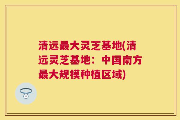 清远大灵芝基地(清远灵芝基地:中国南方大规模种植区域) 清远大灵芝基地(清远灵芝基地:中国南方大规模种植区域)
