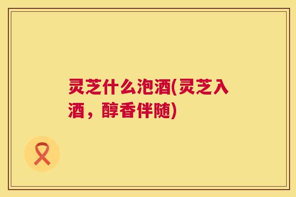 灵芝什么泡酒(灵芝入酒，醇香伴随)
