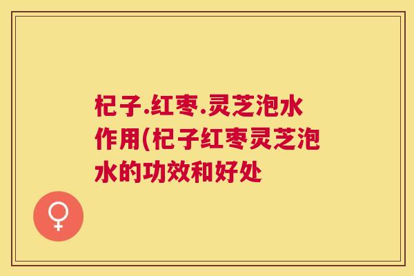 杞子.红枣.灵芝泡水作用(杞子红枣灵芝泡水的功效和好处 杞子.红枣.灵芝泡水作用(杞子红枣灵芝泡水的功效和好处