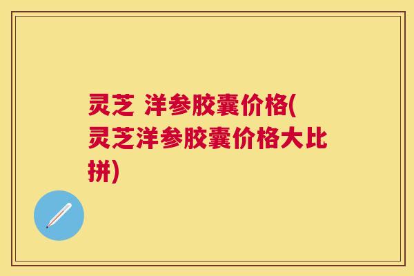 灵芝 洋参胶囊价格(灵芝洋参胶囊价格大比拼)