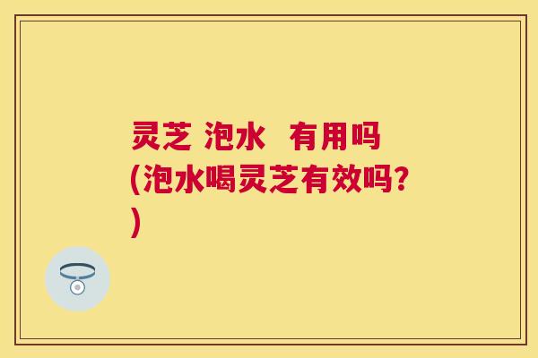 灵芝 泡水 有用吗(泡水喝灵芝有效吗?) 灵芝 泡水 有用吗(泡水喝灵芝有效吗?)