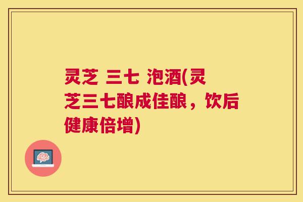 灵芝 三七 泡酒(灵芝三七酿成佳酿,饮后健康倍增) 灵芝 三七 泡酒(灵芝三七酿成佳酿,饮后健康倍增)