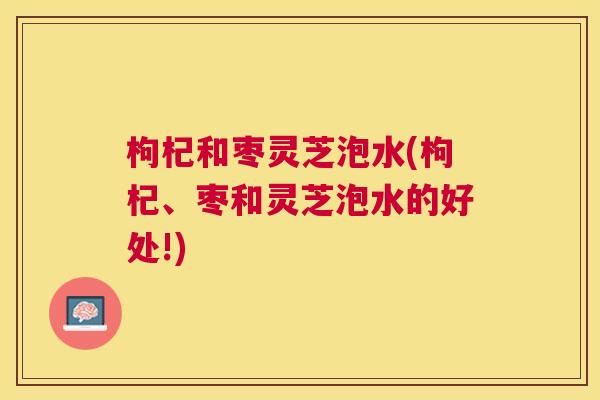 枸杞和枣灵芝泡水(枸杞、枣和灵芝泡水的好处!) 枸杞和枣灵芝泡水(枸杞、枣和灵芝泡水的好处!)