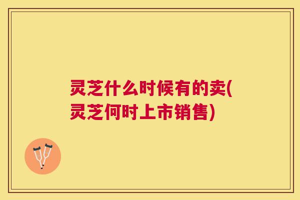 灵芝什么时候有的卖(灵芝何时上市销售) 灵芝什么时候有的卖(灵芝何时上市销售)