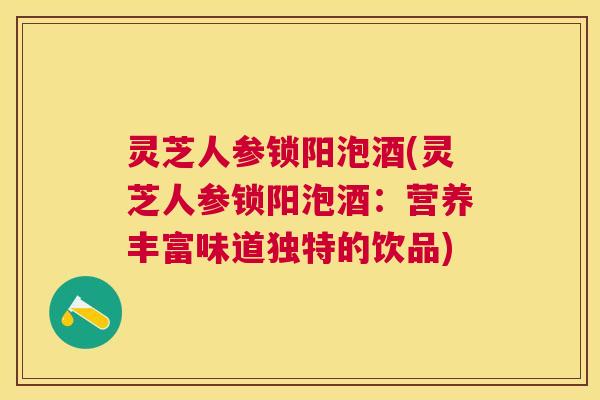 灵芝人参锁阳泡酒(灵芝人参锁阳泡酒:营养丰富味道独特的饮品) 灵芝人参锁阳泡酒(灵芝人参锁阳泡酒:营养丰富味道独特的饮品)