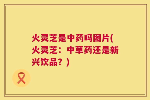 火灵芝是吗图片(火灵芝：中草药还是新兴饮品？)