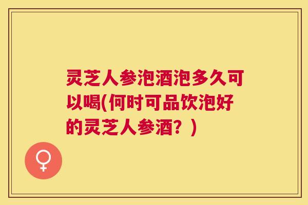 灵芝人参泡酒泡多久可以喝(何时可品饮泡好的灵芝人参酒?) 灵芝人参泡酒泡多久可以喝(何时可品饮泡好的灵芝人参酒?)
