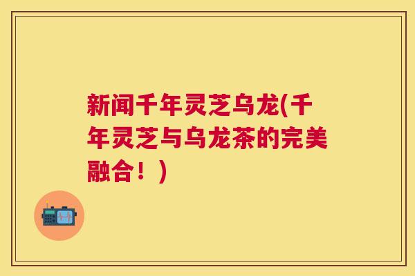 新闻千年灵芝乌龙(千年灵芝与乌龙茶的完美融合！)