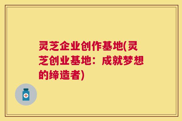 灵芝企业创作基地(灵芝创业基地:成就梦想的缔造者) 灵芝企业创作基地(灵芝创业基地:成就梦想的缔造者)