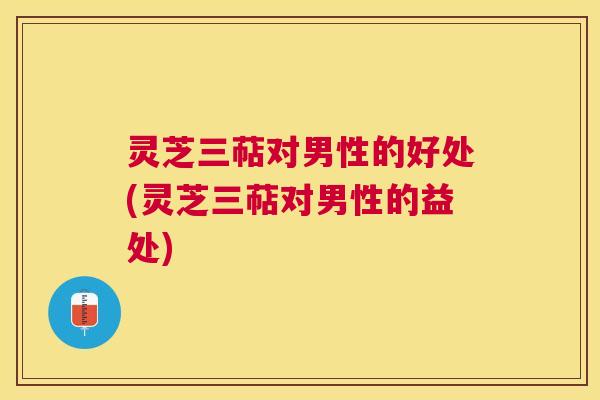 灵芝三萜对男性的好处(灵芝三萜对男性的益处) 灵芝三萜对男性的好处(灵芝三萜对男性的益处)