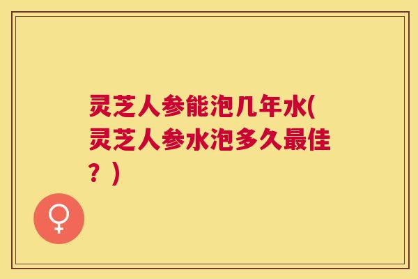 灵芝人参能泡几年水(灵芝人参水泡多久佳?) 灵芝人参能泡几年水(灵芝人参水泡多久佳?)
