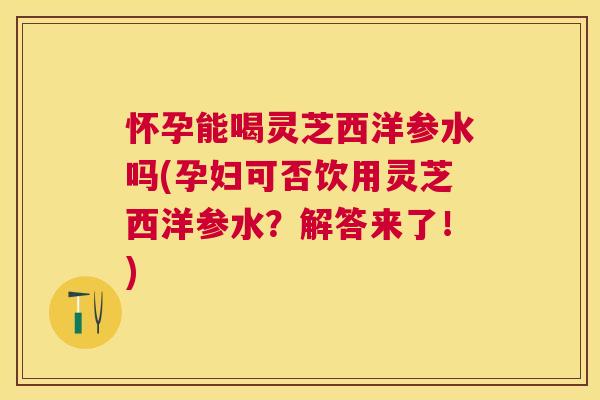 怀孕能喝灵芝西洋参水吗(孕妇可否饮用灵芝西洋参水？解答来了！)