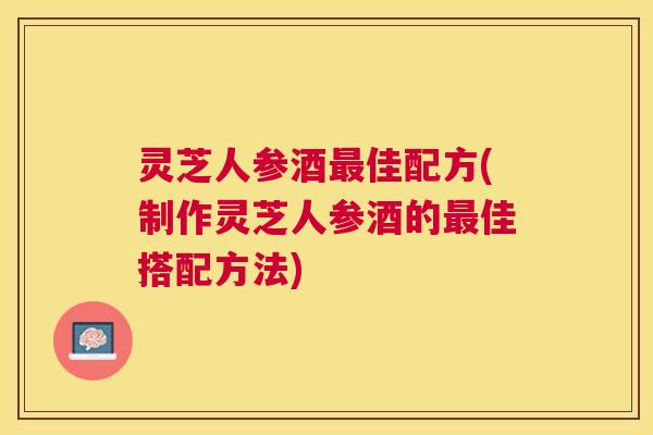 灵芝人参酒佳配方(制作灵芝人参酒的佳搭配方法) 灵芝人参酒佳配方(制作灵芝人参酒的佳搭配方法)