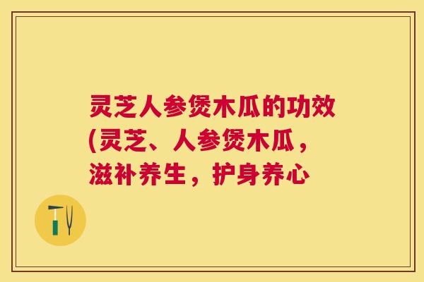 灵芝人参煲木瓜的功效(灵芝、人参煲木瓜，滋补养生，护身养心