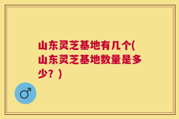 山东灵芝基地有几个(山东灵芝基地数量是多少?) 山东灵芝基地有几个(山东灵芝基地数量是多少?)