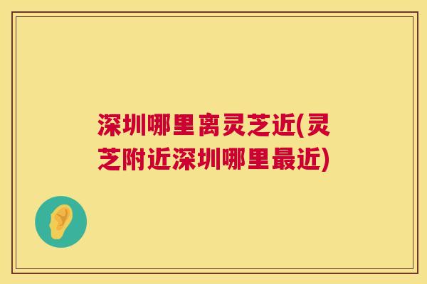 深圳哪里离灵芝近(灵芝附近深圳哪里近)