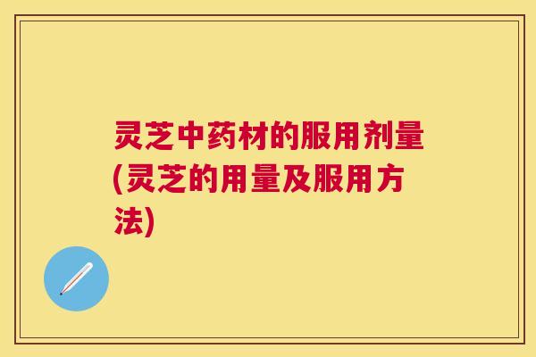 灵芝材的服用剂量(灵芝的用量及服用方法)