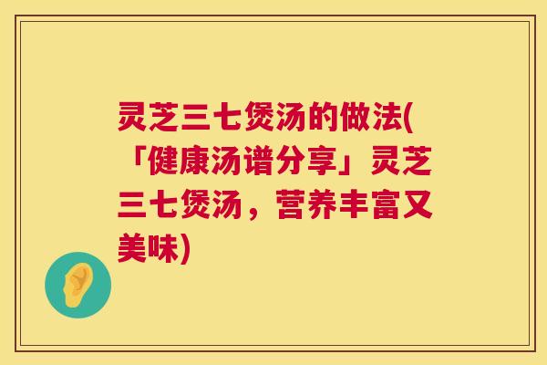 灵芝三七煲汤的做法(「健康汤谱分享」灵芝三七煲汤,营养丰富又美味) 灵芝三七煲汤的做法(「健康汤谱分享」灵芝三七煲汤,营养丰富又美味)