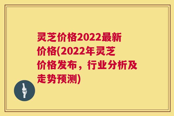 灵芝价格2022新价格(2022年灵芝价格发布,行业分析及走势预测) 灵芝价格2022新价格(2022年灵芝价格发布,行业分析及走势预测)
