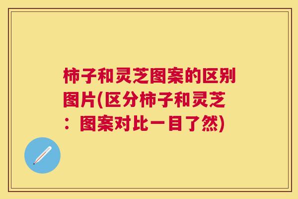 柿子和灵芝图案的区别图片(区分柿子和灵芝：图案对比一目了然)
