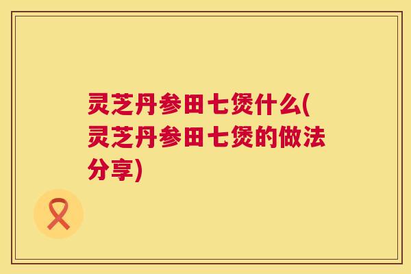 灵芝丹参田七煲什么(灵芝丹参田七煲的做法分享) 灵芝丹参田七煲什么(灵芝丹参田七煲的做法分享)