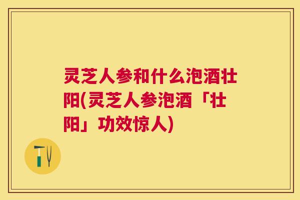 灵芝人参和什么泡酒壮阳(灵芝人参泡酒「壮阳」功效惊人) 灵芝人参和什么泡酒壮阳(灵芝人参泡酒「壮阳」功效惊人)