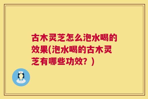 古木灵芝怎么泡水喝的效果(泡水喝的古木灵芝有哪些功效?) 古木灵芝怎么泡水喝的效果(泡水喝的古木灵芝有哪些功效?)