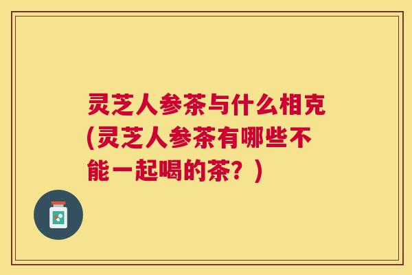 灵芝人参茶与什么相克(灵芝人参茶有哪些不能一起喝的茶?) 灵芝人参茶与什么相克(灵芝人参茶有哪些不能一起喝的茶?)